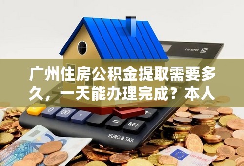 广州住房公积金提取需要多久，一天能办理完成？本人已经从广州公司离职，现准备取钱，请帮忙解答。