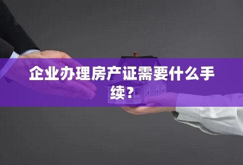 企业办理房产证需要什么手续？