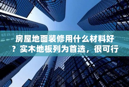 房屋地面装修用什么材料好？实木地板列为首选，很可行