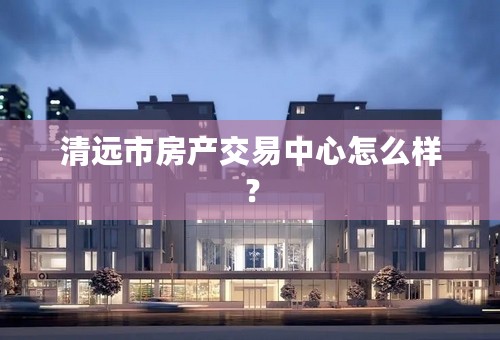 清远市房产交易中心怎么样？