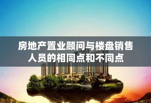 房地产置业顾问与楼盘销售人员的相同点和不同点