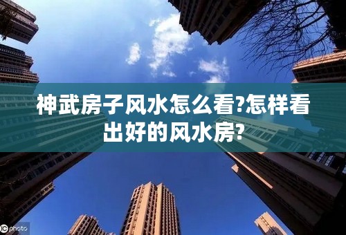 神武房子风水怎么看?怎样看出好的风水房?