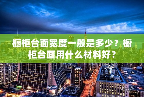 橱柜台面宽度一般是多少？橱柜台面用什么材料好？