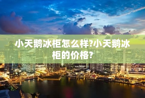 小天鹅冰柜怎么样?小天鹅冰柜的价格?