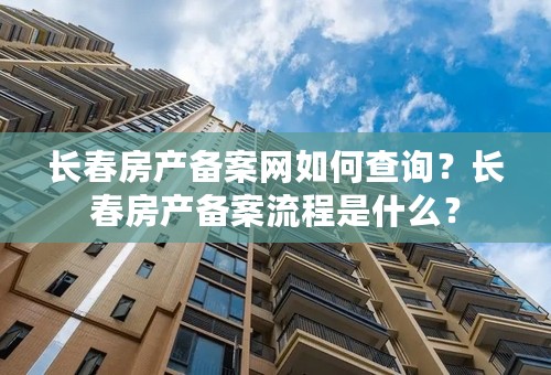 长春房产备案网如何查询？长春房产备案流程是什么？