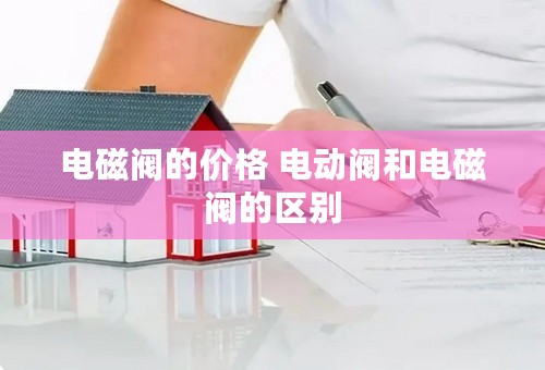 电磁阀的价格 电动阀和电磁阀的区别