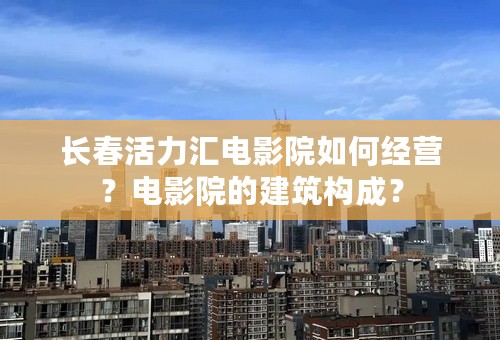 长春活力汇电影院如何经营？电影院的建筑构成？