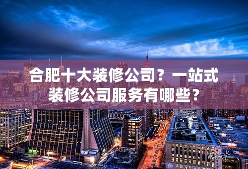 合肥十大装修公司？一站式装修公司服务有哪些？