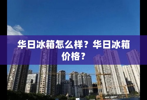 华日冰箱怎么样？华日冰箱价格？