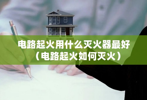 电路起火用什么灭火器最好（电路起火如何灭火）