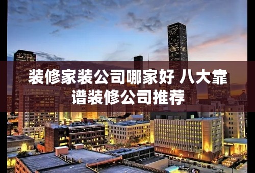 装修家装公司哪家好 八大靠谱装修公司推荐