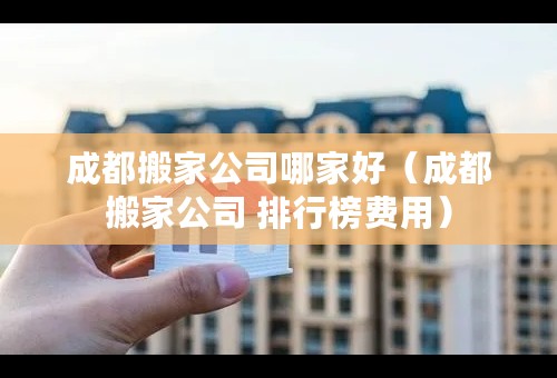 成都搬家公司哪家好（成都搬家公司 排行榜费用）