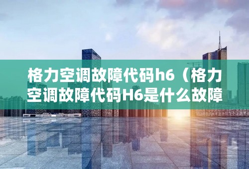 格力空调故障代码h6（格力空调故障代码H6是什么故障?怎么检修?）