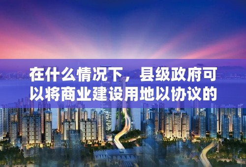 在什么情况下，县级政府可以将商业建设用地以协议的方式出让，而不经过招标、拍卖或挂牌等方式出让？