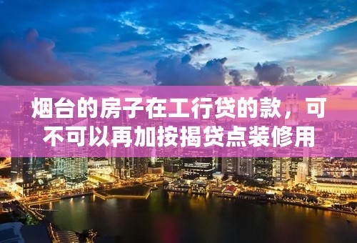 烟台的房子在工行贷的款，可不可以再加按揭贷点装修用，需要什么条件？