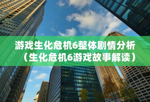 游戏生化危机6整体剧情分析（生化危机6游戏故事解读）