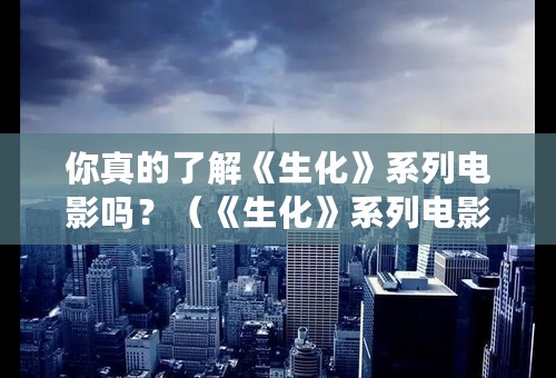 你真的了解《生化》系列电影吗？（《生化》系列电影全网最全介绍）