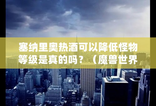 塞纳里奥热酒可以降低怪物等级是真的吗？（魔兽世界塞纳里奥热酒怎么用）