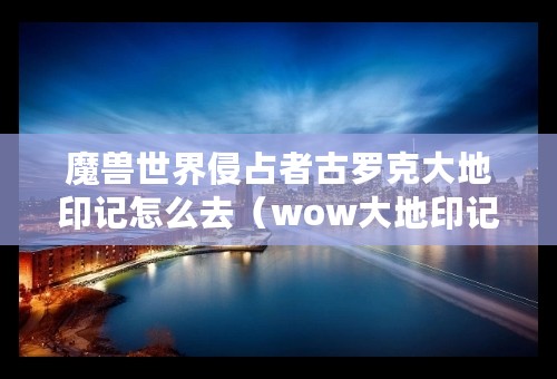 魔兽世界侵占者古罗克大地印记怎么去（wow大地印记具体坐标）