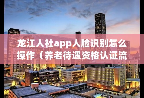 龙江人社app人脸识别怎么操作（养老待遇资格认证流程）