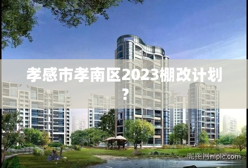 孝感市孝南区2023棚改计划？