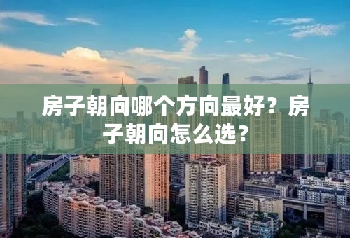 房子朝向哪个方向最好？房子朝向怎么选？