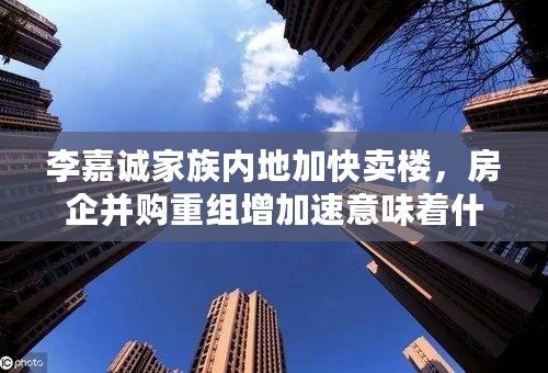 李嘉诚家族内地加快卖楼，房企并购重组增加速意味着什么？