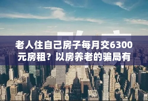 老人住自己房子每月交6300元房租？以房养老的骗局有哪些？