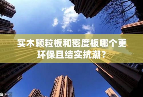 实木颗粒板和密度板哪个更环保且结实抗潮？