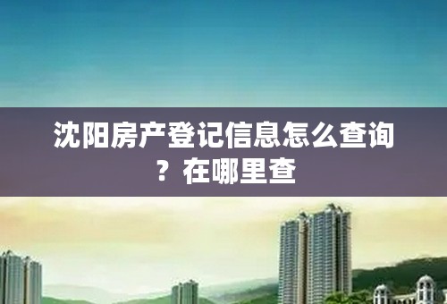 沈阳房产登记信息怎么查询？在哪里查