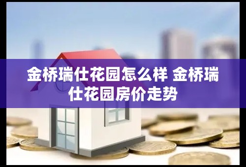 金桥瑞仕花园怎么样 金桥瑞仕花园房价走势