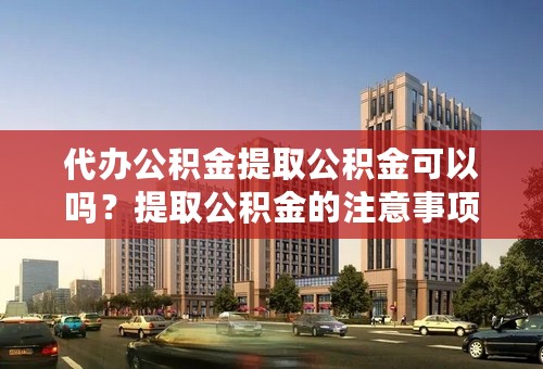 代办公积金提取公积金可以吗？提取公积金的注意事项有哪些？