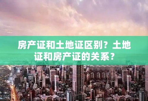 房产证和土地证区别？土地证和房产证的关系？