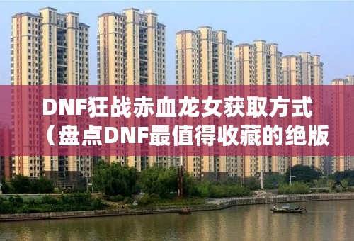 DNF狂战赤血龙女获取方式（盘点DNF最值得收藏的绝版皮肤）