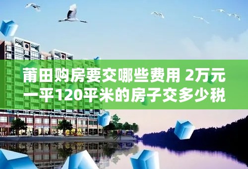 莆田购房要交哪些费用 2万元一平120平米的房子交多少税