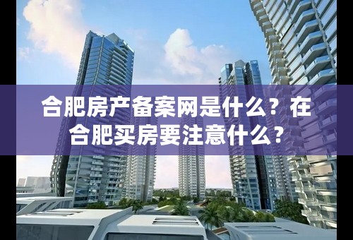 合肥房产备案网是什么？在合肥买房要注意什么？