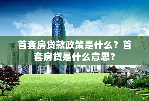 首套房贷款政策是什么？首套房贷是什么意思？