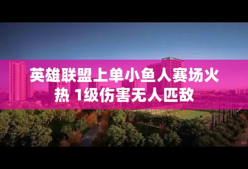 英雄联盟上单小鱼人赛场火热 1级伤害无人匹敌