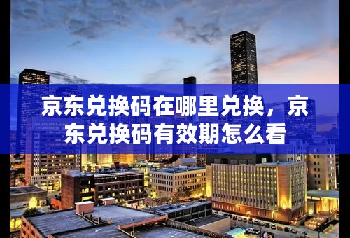 京东兑换码在哪里兑换，京东兑换码有效期怎么看