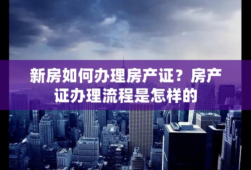 新房如何办理房产证？房产证办理流程是怎样的