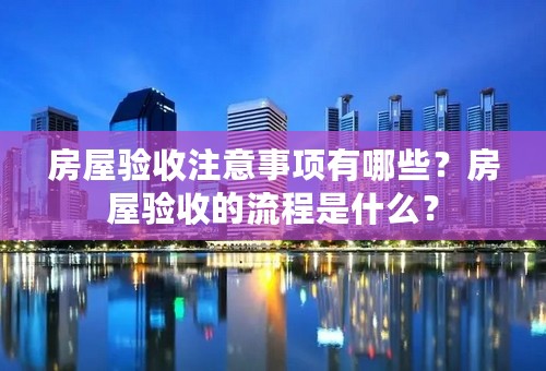 房屋验收注意事项有哪些？房屋验收的流程是什么？