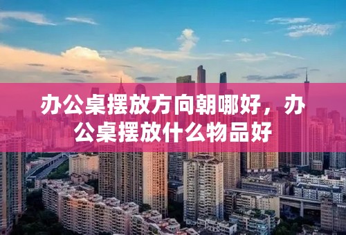 办公桌摆放方向朝哪好，办公桌摆放什么物品好