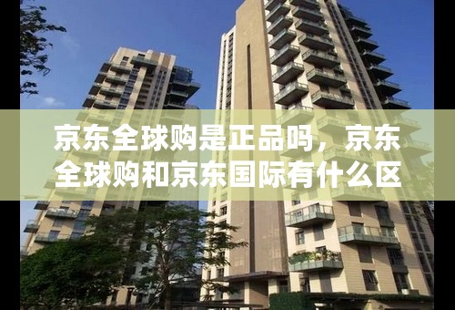 京东全球购是正品吗，京东全球购和京东国际有什么区别