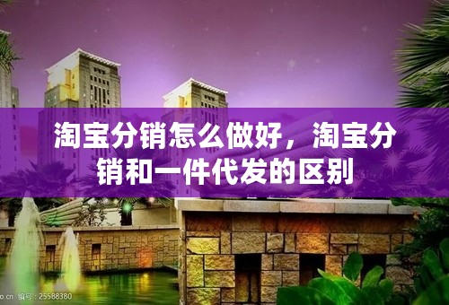 淘宝分销怎么做好，淘宝分销和一件代发的区别