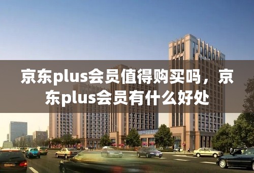 京东plus会员值得购买吗，京东plus会员有什么好处