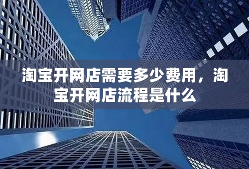 淘宝开网店需要多少费用，淘宝开网店流程是什么