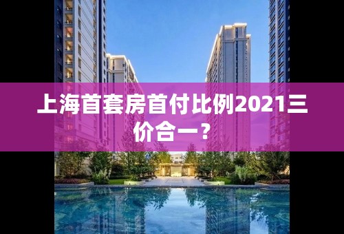 上海首套房首付比例2021三价合一？