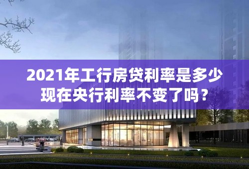 2021年工行房贷利率是多少现在央行利率不变了吗？