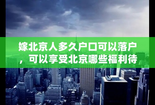 嫁北京人多久户口可以落户，可以享受北京哪些福利待遇？