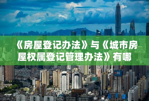 《房屋登记办法》与《城市房屋权属登记管理办法》有哪些主要区别